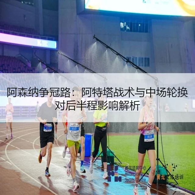 阿森纳争冠路：阿特塔战术与中场轮换对后半程影响解析 - huatihui